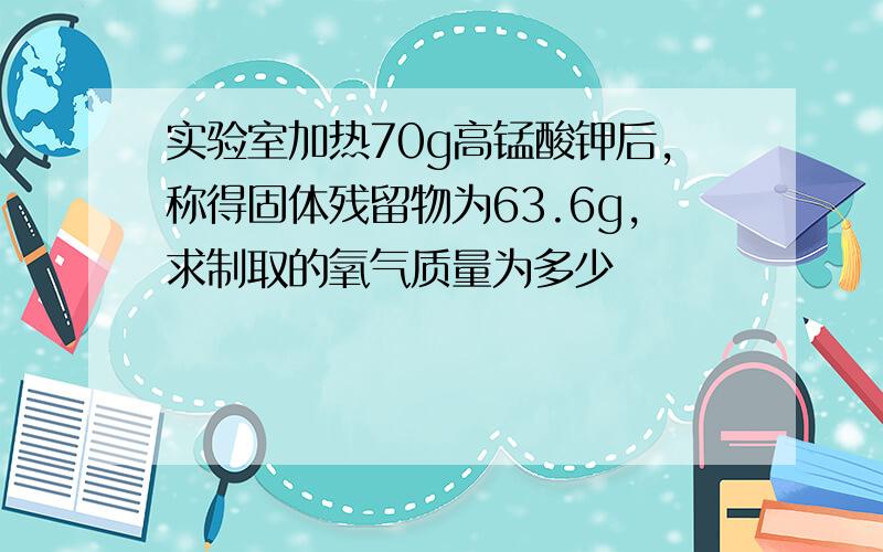 实验室加热70g高锰酸钾后,称得固体残留物为63.6g,求制取的氧气质量为多少