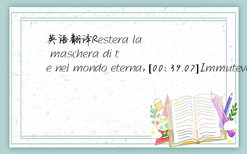 英语翻译Restera la maschera di te nel mondo eterna,[00:39.07]Immutevole sospeso,ora su di te l'alloro,[00:58.58]Sarai epica illusione,tu l'anelito d'azione:[01:18.14]luce perpetua...[01:27.08]Condanna!Disfatta!Per me,la sola che non ha piu te.[01