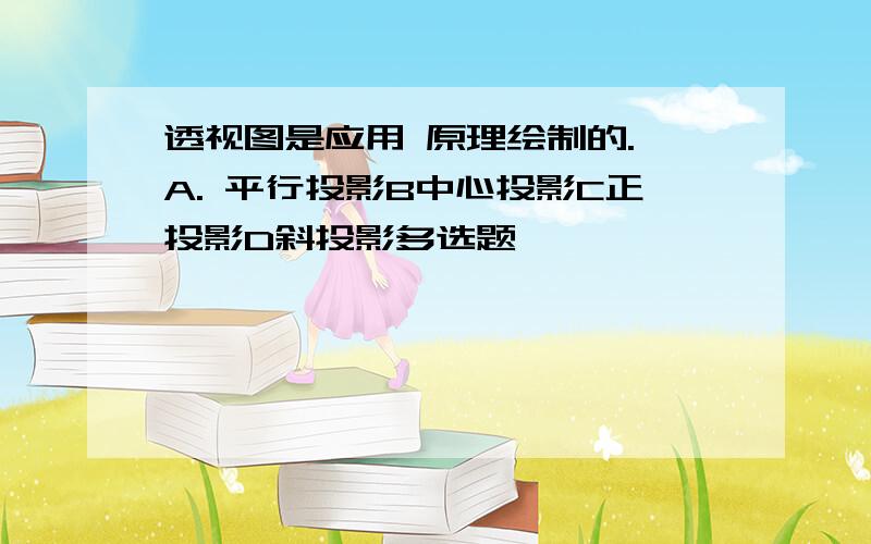 透视图是应用 原理绘制的. A. 平行投影B中心投影C正投影D斜投影多选题、