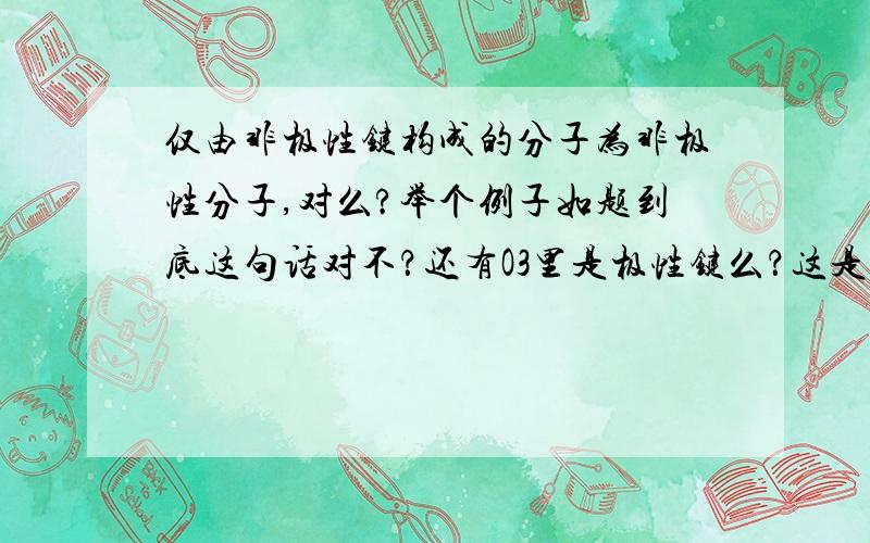 仅由非极性键构成的分子为非极性分子,对么?举个例子如题到底这句话对不？还有O3里是极性键么？这是化学选择题中的一个选项，只想找个特例，但有人说对有人说不对啊？