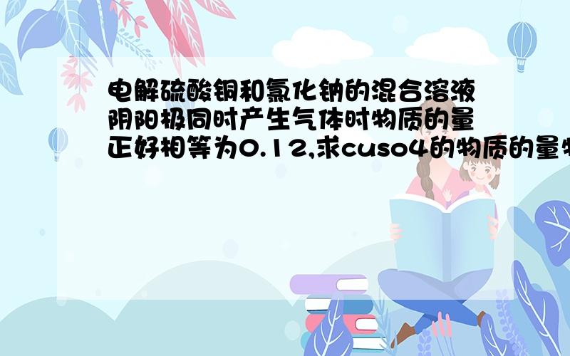 电解硫酸铜和氯化钠的混合溶液阴阳极同时产生气体时物质的量正好相等为0.12,求cuso4的物质的量物质的量和为0.2mol