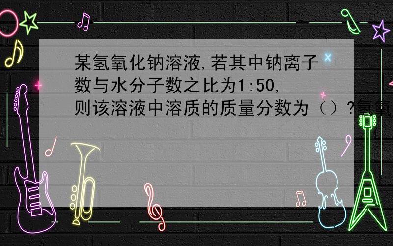 某氢氧化钠溶液,若其中钠离子数与水分子数之比为1:50,则该溶液中溶质的质量分数为（）?氢氧化钠的电离方程式是（）?