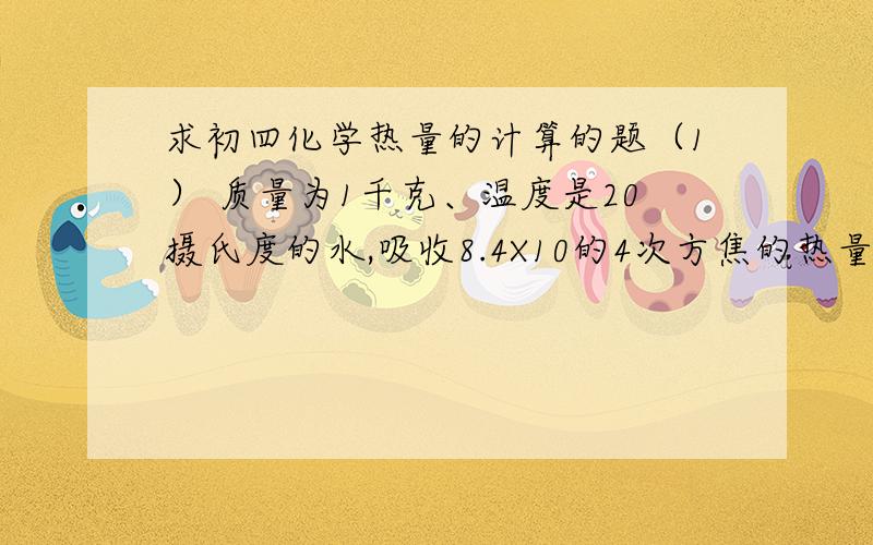 求初四化学热量的计算的题（1） 质量为1千克、温度是20摄氏度的水,吸收8.4X10的4次方焦的热量之后,温度升到多少摄氏度?（2）经过测试,一只装水2千克的家用保温瓶,经过24小时,瓶内水温从95