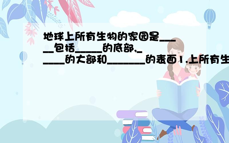 地球上所有生物的家园是_____包括_____的底部,_____的大部和_______的表面1.上所有生物的家园是_____包括_____的底部,_____的大部和_______的表面                     植物—_______           生物部分｛动物