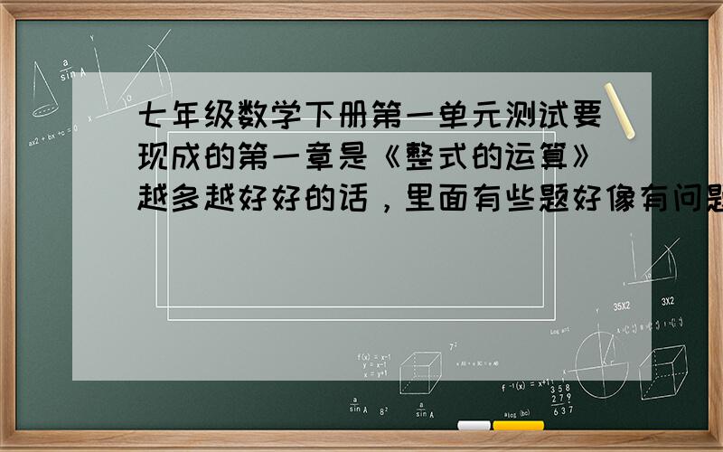 七年级数学下册第一单元测试要现成的第一章是《整式的运算》越多越好好的话，里面有些题好像有问题啊