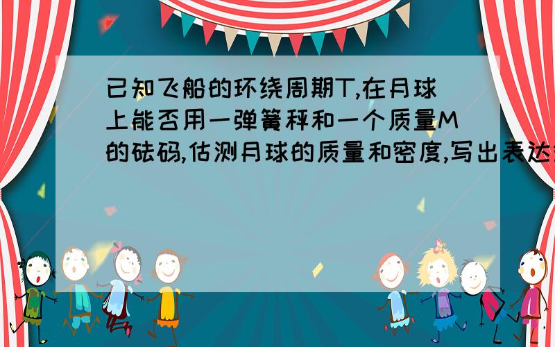 已知飞船的环绕周期T,在月球上能否用一弹簧秤和一个质量M的砝码,估测月球的质量和密度,写出表达式十万火急