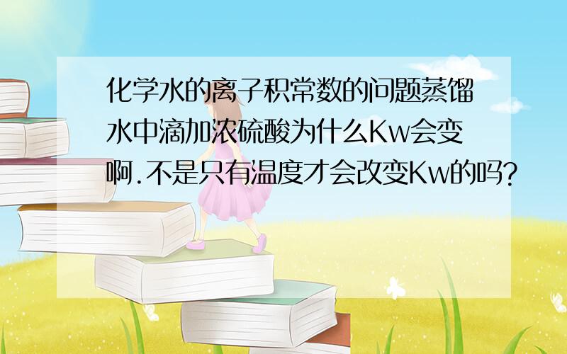 化学水的离子积常数的问题蒸馏水中滴加浓硫酸为什么Kw会变啊.不是只有温度才会改变Kw的吗?