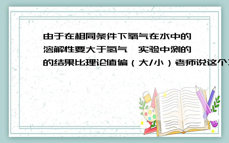 由于在相同条件下氧气在水中的溶解性要大于氢气,实验中测的的结果比理论值偏（大/小）老师说这个不管是氢气：氧气还是氧气：氢气答案都是一样的、都是比理论值大、我很费解,如果是