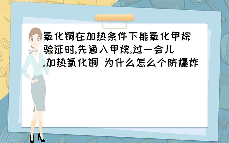 氧化铜在加热条件下能氧化甲烷验证时,先通入甲烷,过一会儿,加热氧化铜 为什么怎么个防爆炸