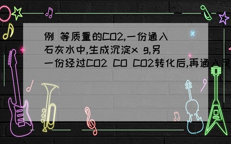 例 等质量的CO2,一份通入石灰水中,生成沉淀x g,另一份经过CO2 CO CO2转化后,再通入足量澄清石灰水中得到沉淀y g,则x与y的关系是（　）A.x=y　　B.2x=y　　C.x=2y　　D.无法确定解析：反应如下：CO2