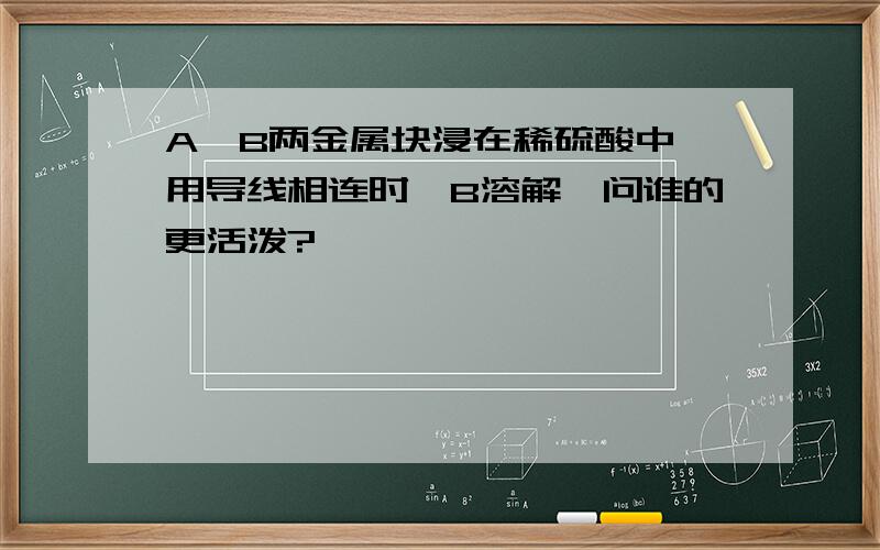 A,B两金属块浸在稀硫酸中,用导线相连时,B溶解,问谁的更活泼?