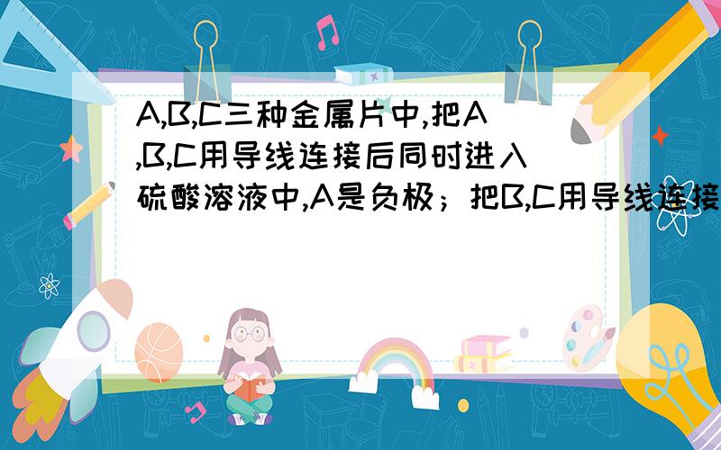 A,B,C三种金属片中,把A,B,C用导线连接后同时进入硫酸溶液中,A是负极；把B,C用导线连接后同时浸入稀硫酸溶液中,C发生还原反应.三种金属的活动性顺序是A.A＞B＞CB.C＞B＞AC.A＞C＞BD.B＞A＞C答案