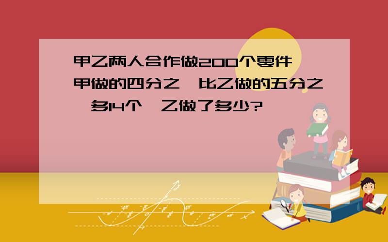 甲乙两人合作做200个零件,甲做的四分之一比乙做的五分之一多14个,乙做了多少?