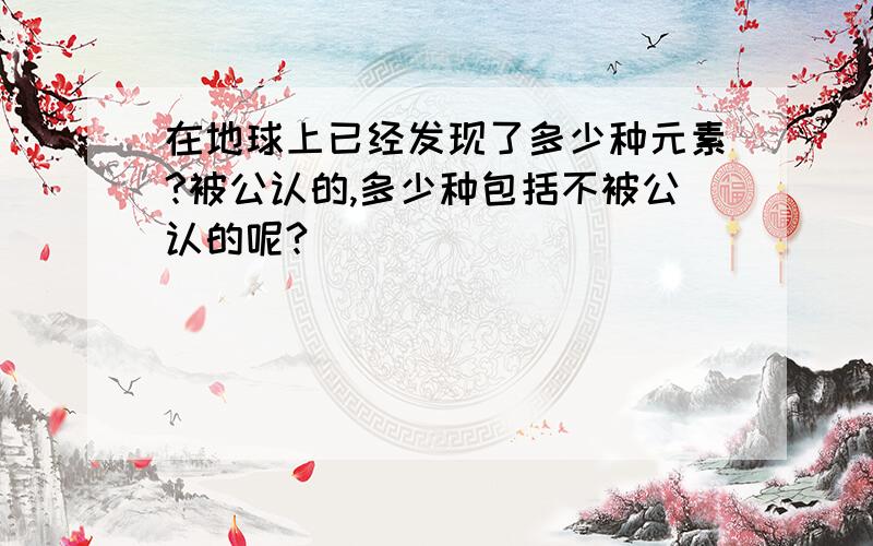 在地球上已经发现了多少种元素?被公认的,多少种包括不被公认的呢?