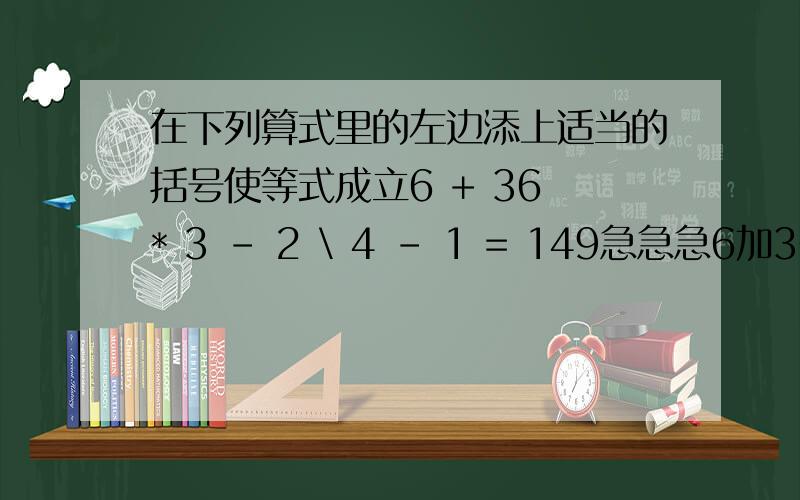在下列算式里的左边添上适当的括号使等式成立6 + 36 * 3 - 2 \ 4 - 1 = 149急急急6加36除3减2乘4减1等于149 在此算式的左边添上适当的括号使等式成立