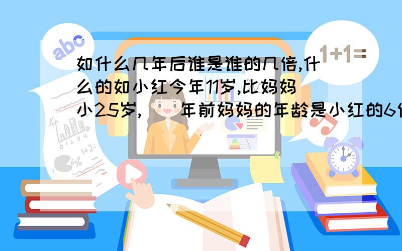 如什么几年后谁是谁的几倍,什么的如小红今年11岁,比妈妈小25岁,()年前妈妈的年龄是小红的6倍2,父亲今年32岁,是儿子年龄的8倍,在过()年父亲的年龄是儿子的5倍==,最好再讲解下,读6年纪了,