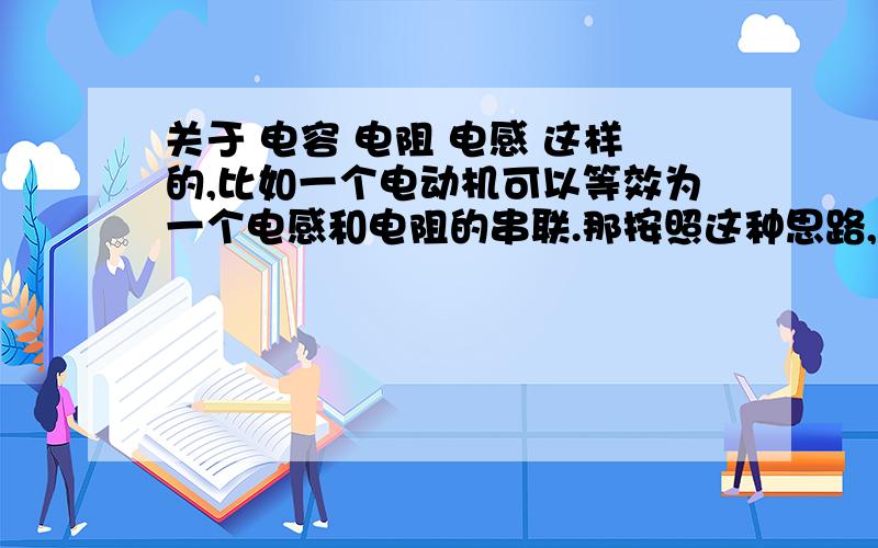 关于 电容 电阻 电感 这样的,比如一个电动机可以等效为一个电感和电阻的串联.那按照这种思路,什么用电器可以等效为 电感 电阻 电容的串联?还有什么可以等效为 电容 电感 电阻的其他连