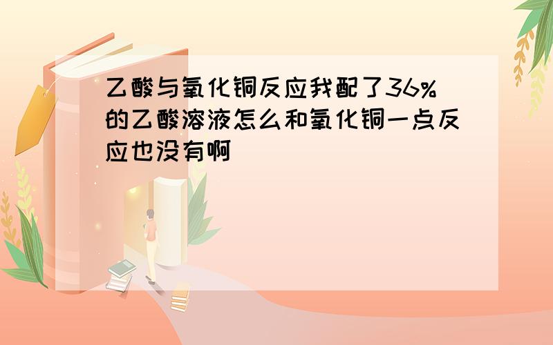 乙酸与氧化铜反应我配了36%的乙酸溶液怎么和氧化铜一点反应也没有啊