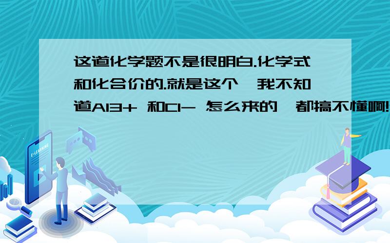 这道化学题不是很明白.化学式和化合价的.就是这个,我不知道Al3+ 和Cl- 怎么来的,都搞不懂啊!