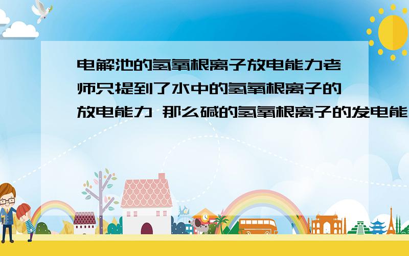 电解池的氢氧根离子放电能力老师只提到了水中的氢氧根离子的放电能力 那么碱的氢氧根离子的发电能力怎样呢?能说清楚点吗?不太懂.