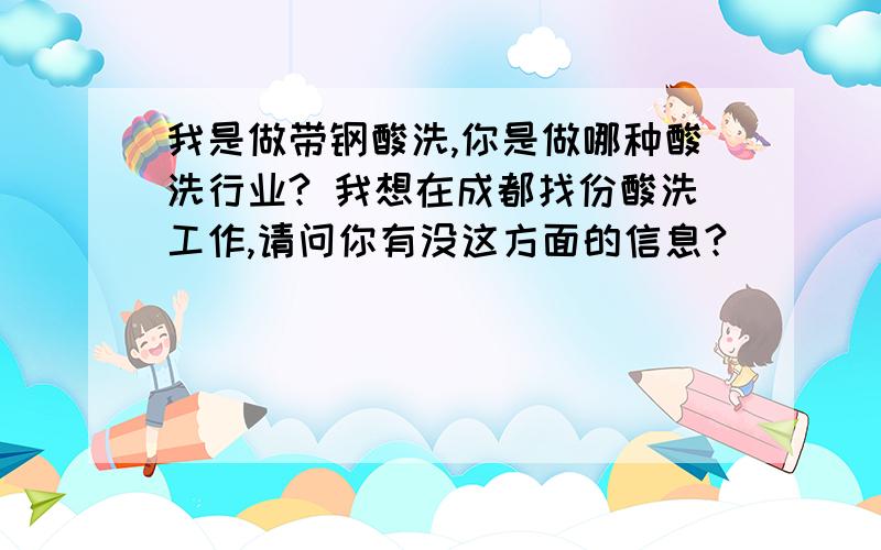 我是做带钢酸洗,你是做哪种酸洗行业? 我想在成都找份酸洗工作,请问你有没这方面的信息?