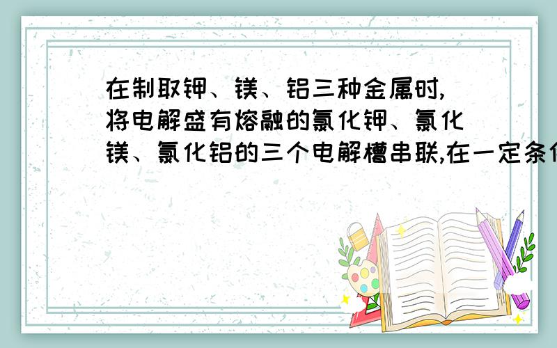 在制取钾、镁、铝三种金属时,将电解盛有熔融的氯化钾、氯化镁、氯化铝的三个电解槽串联,在一定条件下通电一段时间后,析出钾、镁、铝的物质的量之比为：（ ）A.6：3：2 B.6：3：1 C.1：2