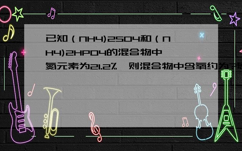 已知（NH4)2SO4和（NH4)2HPO4的混合物中,氮元素为21.2%,则混合物中含氧约为?恩……这题……以前知道怎么做……忘记掉了么…… 讲个思路就可以了~