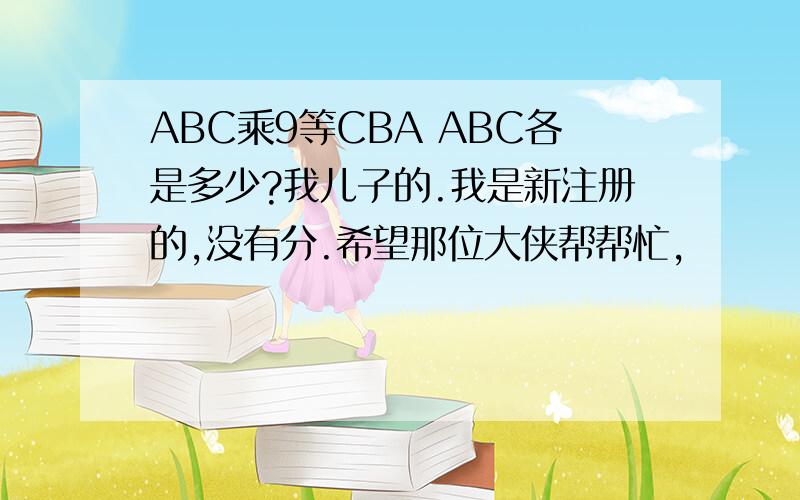 ABC乘9等CBA ABC各是多少?我儿子的.我是新注册的,没有分.希望那位大侠帮帮忙,