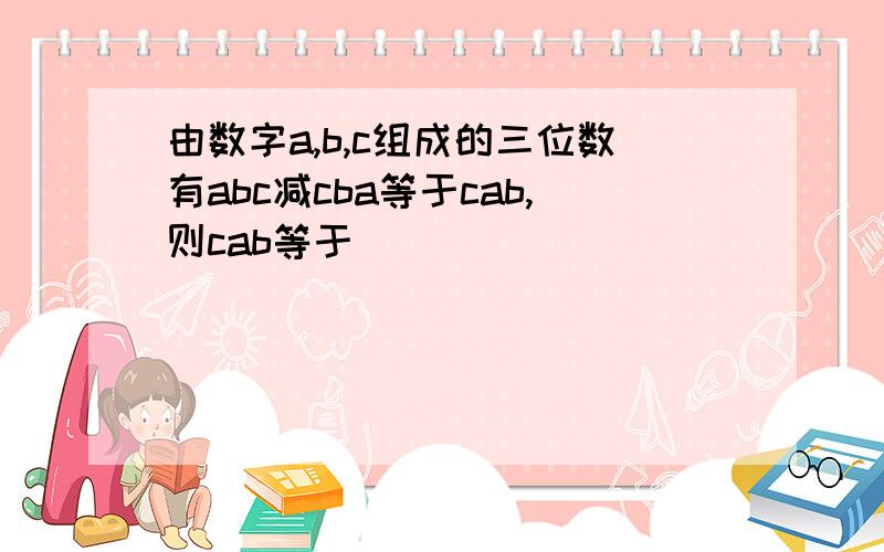 由数字a,b,c组成的三位数有abc减cba等于cab,则cab等于________