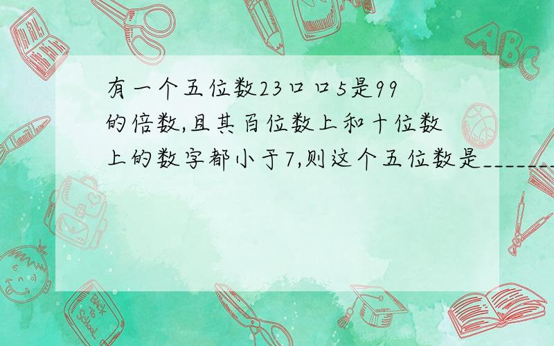 有一个五位数23口口5是99的倍数,且其百位数上和十位数上的数字都小于7,则这个五位数是________.