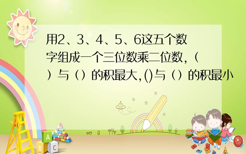 用2、3、4、5、6这五个数字组成一个三位数乘二位数,（）与（）的积最大,()与（）的积最小