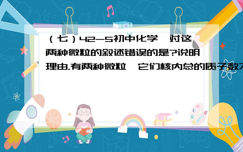 （七）42-5初中化学,对这两种微粒的叙述错误的是?说明理由.有两种微粒,它们核内总的质子数不相同,但核外电子总数相等,对这两种微粒的叙述错误的是（）A．可能是同种元素的原子和离子 B