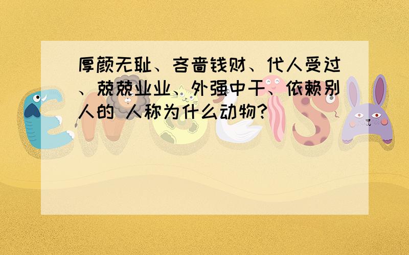 厚颜无耻、吝啬钱财、代人受过、兢兢业业、外强中干、依赖别人的 人称为什么动物?