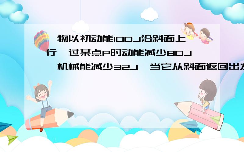 一物以初动能100J沿斜面上行,过某点P时动能减少80J,机械能减少32J,当它从斜面返回出发点的初动能为?