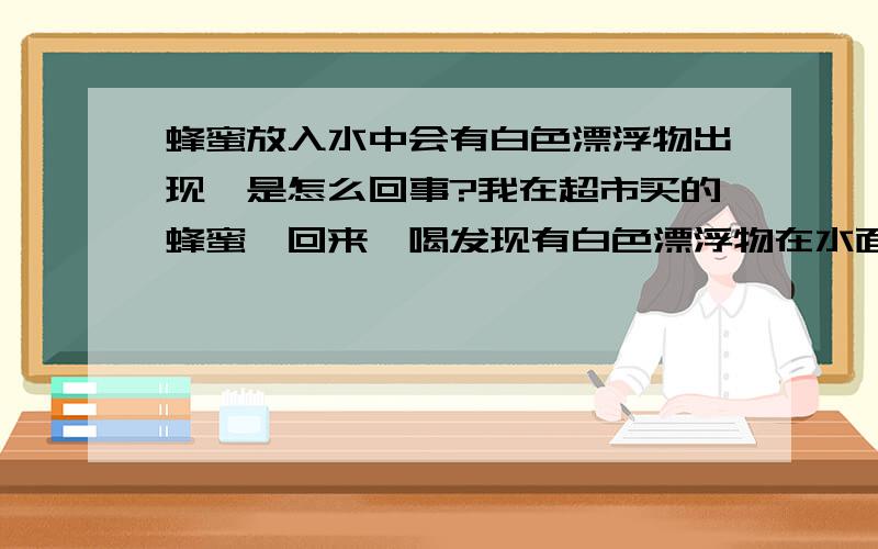 蜂蜜放入水中会有白色漂浮物出现,是怎么回事?我在超市买的蜂蜜,回来一喝发现有白色漂浮物在水面上,看着很像蜡,可是不敢肯定,蜂蜡也可以喝吗?