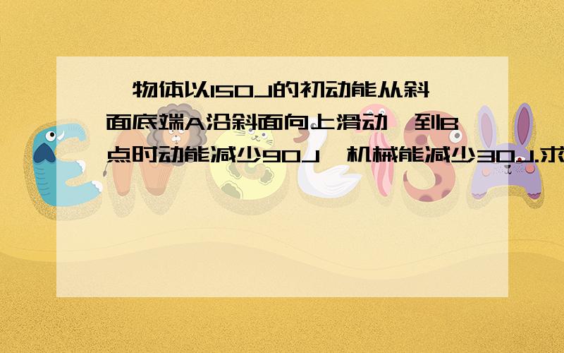 一物体以150J的初动能从斜面底端A沿斜面向上滑动,到B点时动能减少90J,机械能减少30J.求：（1）第一次到达最高点时的重力势能为多少?（取斜面底端为零势能点）（2）若回到A时和（在斜面底