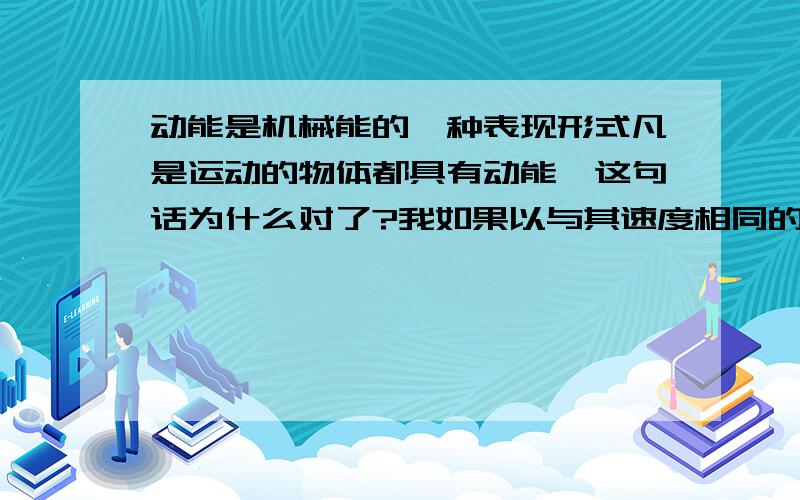 动能是机械能的一种表现形式凡是运动的物体都具有动能,这句话为什么对了?我如果以与其速度相同的物体作为参考系,而动能又不是洛仑兹不变量,那不就动能为0了?没有动能了吗、