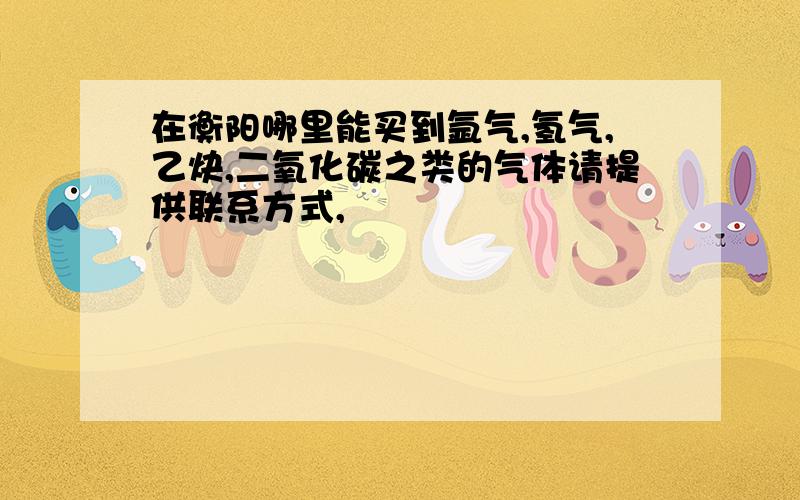 在衡阳哪里能买到氩气,氢气,乙炔,二氧化碳之类的气体请提供联系方式,