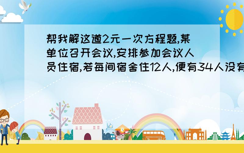 帮我解这道2元一次方程题,某单位召开会议,安排参加会议人员住宿,若每间宿舍住12人,便有34人没有住处,若每间住14人,便多出4间宿舍,求参加会议人数和宿舍数?就是这道题,要列2元一次方程组,