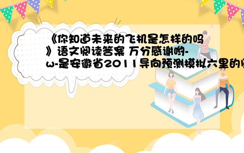 《你知道未来的飞机是怎样的吗》语文阅读答案 万分感谢哟-w-是安徽省2011导向预测模拟六里的阅读= = 考过的安徽同胞可以发来啊哦呵呵^^