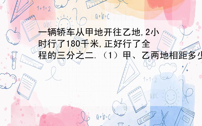 一辆轿车从甲地开往乙地,2小时行了180千米,正好行了全程的三分之二.（1）甲、乙两地相距多少千米?（2）照这样的速度,行完全程要几小时?用分数除法来计算,（也可以列方程）