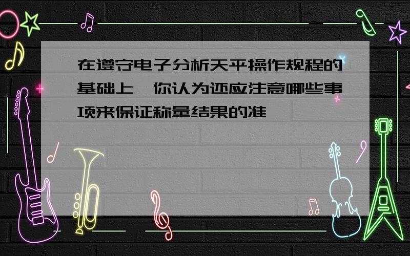 在遵守电子分析天平操作规程的基础上,你认为还应注意哪些事项来保证称量结果的准