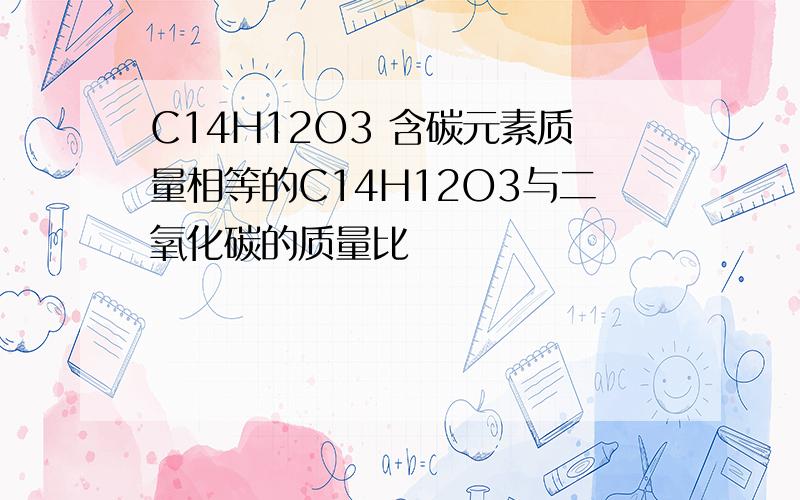 C14H12O3 含碳元素质量相等的C14H12O3与二氧化碳的质量比