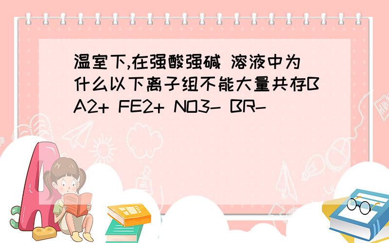 温室下,在强酸强碱 溶液中为什么以下离子组不能大量共存BA2+ FE2+ NO3- BR-