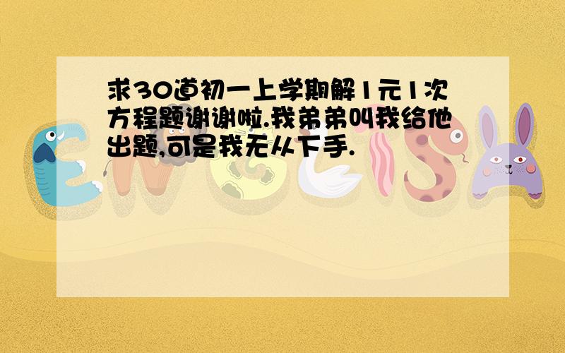 求30道初一上学期解1元1次方程题谢谢啦.我弟弟叫我给他出题,可是我无从下手.