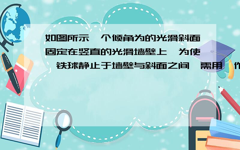 如图所示一个倾角为的光滑斜面固定在竖直的光滑墙壁上,为使一铁球静止于墙壁与斜面之间,需用一作用线通过球心的水平推力F作用于球上,在此情况下：A墙对球的压力一定等于F      B球的重