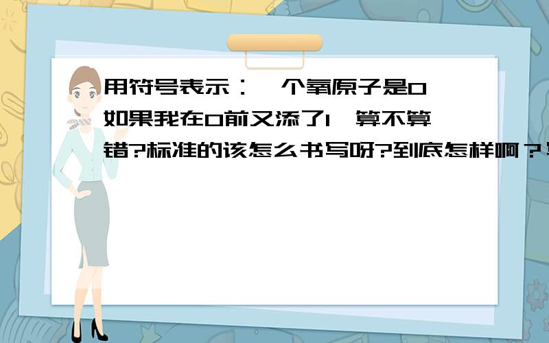 用符号表示：一个氧原子是O,如果我在O前又添了1,算不算错?标准的该怎么书写呀?到底怎样啊？写上，