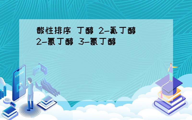 酸性排序 丁醇 2-氟丁醇 2-氯丁醇 3-氯丁醇