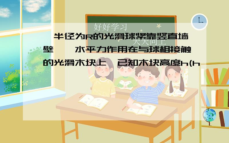 一半径为R的光滑球紧靠竖直墙壁,一水平力作用在与球相接触的光滑木块上,已知木块高度h(h