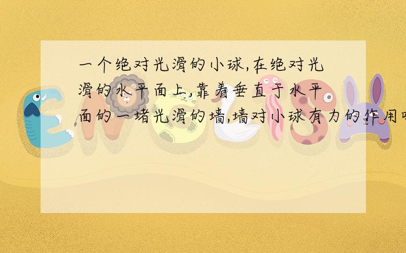 一个绝对光滑的小球,在绝对光滑的水平面上,靠着垂直于水平面的一堵光滑的墙,墙对小球有力的作用吗?为什么？